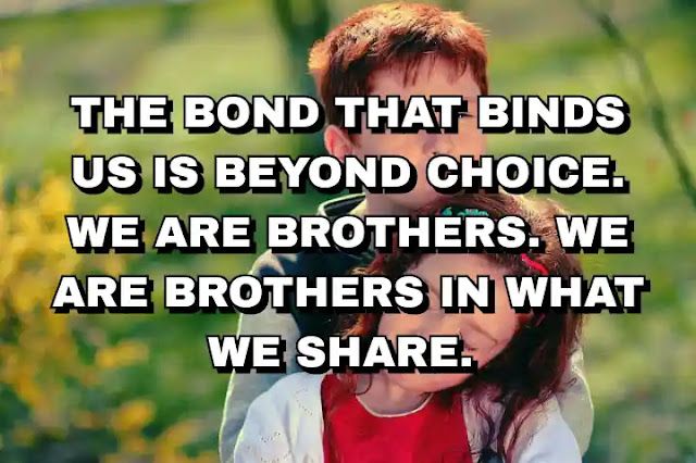 The bond that binds us is beyond choice. We are brothers. We are brothers in what we share.
