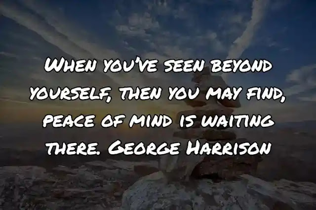 When you’ve seen beyond yourself, then you may find, peace of mind is waiting there. George Harrison