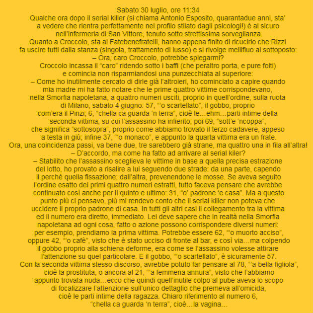 Sabato 30 luglio, ore 11:34 Qualche ora dopo il serial killer (si chiama Antonio Esposito, quarantadue anni, sta’  a vedere che rientra perfettamente nel profilo stilato dagli psicologi!) è al sicuro  nell’infermeria di San Vittore, tenuto sotto strettissima sorveglianza. Quanto a Croccolo, sta al Fatebenefratelli, hanno appena finito di ricucirlo che Rizzi  fa uscire tutti dalla stanza (singola, trattamento di lusso) e si rivolge mellifluo al sottoposto: – Ora, caro Croccolo, potrebbe spiegarmi? Croccolo incassa il “caro” ridendo sotto i baffi (che peraltro porta, e pure folti)  e comincia non risparmiandosi una punzecchiata al superiore: – Come ho inutilmente cercato di dirle già l’altroieri, ho cominciato a capire quando  mia madre mi ha fatto notare che le prime quattro vittime corrispondevano,  nella Smorfia napoletana, a quattro numeri usciti, proprio in quell’ordine, sulla ruota  di Milano, sabato 4 giugno: 57, “‘o scartellato”, il gobbo, proprio  com’era il Pinzi; 6, “chella ca guarda ‘n terra”, cioè le…ehm…parti intime della  seconda vittima, su cui l’assassino ha infierito; poi 69, “sott’e ‘ncoppa”,  che significa “sottosopra”, proprio come abbiamo trovato il terzo cadavere, appeso  a testa in giù; infine 37, “‘o monaco”, e appunto la quarta vittima era un frate.  Ora, una coincidenza passi, va bene due, tre sarebbero già strane, ma quattro una in fila all’altra! – D’accordo, ma come ha fatto ad arrivare al serial kiler? – Stabilito che l’assassino sceglieva le vittime in base a quella precisa estrazione  del lotto, ho provato a risalire a lui seguendo due strade: da una parte, capendo  il perché quella fissazione; dall’altra, prevenendone le mosse. Se aveva seguito  l’ordine esatto dei primi quattro numeri estratti, tutto faceva pensare che avrebbe  continuato così anche per il quinto e ultimo: 31, “o’ padrone ‘e casa”. Ma a questo  punto più ci pensavo, più mi rendevo conto che il serial killer non poteva che  uccidere il proprio padrone di casa. In tutti gli altri casi il collegamento tra la vittima  ed il numero era diretto, immediato. Lei deve sapere che in realtà nella Smorfia  napoletana ad ogni cosa, fatto o azione possono corrispondere diversi numeri:  per esempio, prendiamo la prima vittima. Potrebbe essere 62, “‘o muorto acciso”,  oppure 42, “‘o cafè”, visto che è stato ucciso di fronte al bar, e così via…ma colpendo  il gobbo proprio alla schiena deforme, era come se l’assassino volesse attirare  l’attenzione su quel particolare. E il gobbo, “‘o scartellato”, è sicuramente 57.  Con la seconda vittima stesso discorso, avrebbe potuto far pensare al 78, “‘a bella figliola”,  cioè la prostituta, o ancora al 21, “‘a femmena annura”, visto che l’abbiamo  appunto trovata nuda…ecco che quindi quell’inutile colpo al pube aveva lo scopo  di focalizzare l’attenzione sull’unico dettaglio che premeva all’omicida,  cioè le parti intime della ragazza. Chiaro riferimento al numero 6,  “chella ca guarda ‘n terra”, cioè…la vagina…