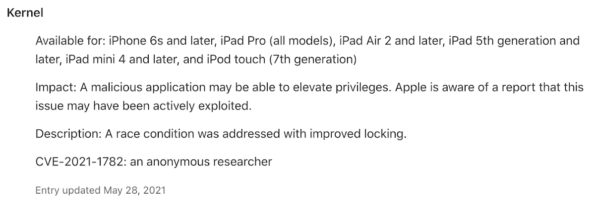 Kernel. Available for: iPhone 6s and later, iPad Pro all models, iPad Air 2 and later, iPad 5th generation and later, iPad mini 4 and later, and iPod touch 7th generation. Impact: A Malicious application may be able to elevate privileges. Apple is aware of a report that this issue may have been actively exploited. Description: A race condition was addressed with improved locking. CVE-2021-1772: an anonymous researcher. Entry updated May 28, 2021