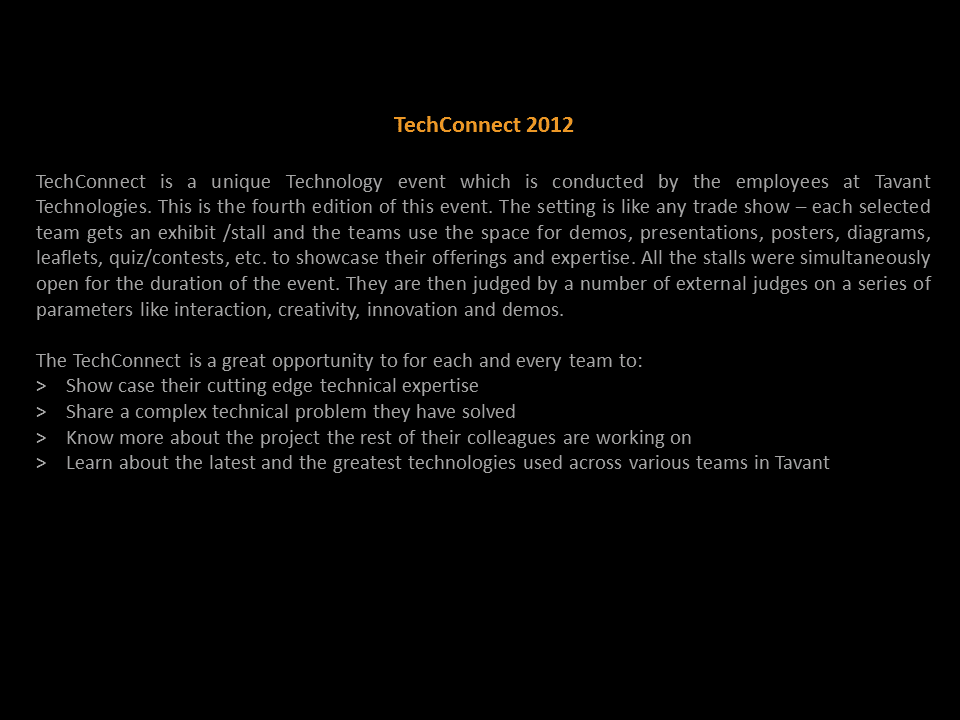 TechConnect 2012  TechConnect is a unique Technology event which is by the employees at Tavant Technologies. The setting is like a Trade show – each selected team gets an exhibit/stall. The teams use that space for demos, presentations, posters, diagrams, leaflets, quiz/contests, etc. to showcase their technical offerings and expertise. All the stalls would be simultaneously open for the duration of the event. They are then judged by a number of external judges on a series of merits like interaction, creativity, innovation and the demo that they show in their exhibits.  TechConnect is a great opportunity to for each and every team to: Show case their cutting edge technical expertise Share a complex technical problem you solved on another day Know more about the project the rest of their colleagues are working on Learn about the latest and the greatest technologies used across various teams in Tavant