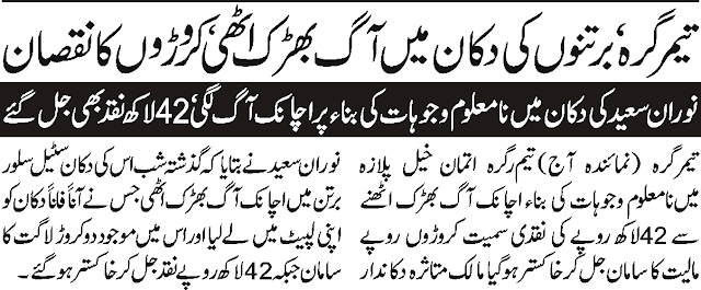  Timergara bartano ke dokan main aag baharak utte kararo ka nuqsan. noran saeed ke dokan main namalum vajohat ke bena par achanak aag laggaye 42lack naq be jal gaye. timergara utmankhel plaza main namalum vajohat ke bena par aag baharak utte jes say 42 lack rupy naqad samat caroro rupay paleyat ka saman jhal kar rak hogaya. 