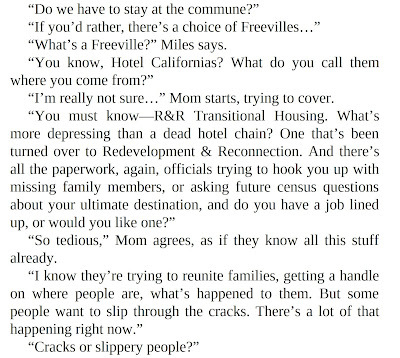 “Do we have to stay at the commune?” “If you’d rather, there’s a choice of Freevilles…” “What’s a Freeville?” Miles says. “You know, Hotel Californias? What do you call them where you come from?” “I’m really not sure…” Mom starts, trying to cover. “You must know—R&R Transitional Housing. What’s more depressing than a dead hotel chain? One that’s been turned over to Redevelopment & Reconnection. And there’s all the paperwork, again, officials trying to hook you up with missing family members, or asking future census questions about your ultimate destination, and do you have a job lined up, or would you like one?” “So tedious,” Mom agrees, as if they know all this stuff already. “I know they’re trying to reunite families, getting a handle on where people are, what’s happened to them. But some people want to slip through the cracks. There’s a lot of that happening right now.” “Cracks or slippery people?”