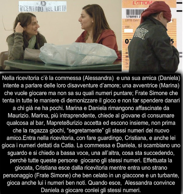 Nella ricevitoria c’è la commessa (Alessandra)  e una sua amica (Daniela) intente a parlare delle loro disavventure d’amore; una avventrice (Marina) che vuole giocare ma non sa su quali numeri puntare; Frate Simone che tenta in tutte le maniere di demonizzare il gioco e non far spendere danari a chi già ne ha pochi. Marina e Daniela rimangono affascinate da Maurizio. Marina, più intraprendente, chiede al giovane di consumare qualcosa al bar, Maprete8urizio accetta ed escono insieme, non prima che la ragazza giochi, “segretamente” gli stessi numeri del nuovo amico.Entra nella ricevitoria, con fare guardingo, Cristiana, e anche lei gioca i numeri dettati da Catia. La commessa e Daniela, si scambiano uno sguardo e si chiedo a bassa voce, una all’altra, cosa sta succedendo, perchè tutte queste persone  giocano gli stessi numeri. Effettuata la giocata, Cristiana esce dalla ricevitoria mentre entra uno strano personaggio (Frate Simone) che ben celato in un giaccone e un turbante, gioca anche lui i numeri ben noti. Quando esce,  Alessandra convince Daniela a giocare conlei gli stessi numeri.