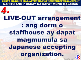 JAPAN has started hiring Filipino Housekeepers (household workers), but only for certain strategic economic zones (starting in KANAGAWA and OSAKA prefectures).   Currently,there are only 2 licensed Philippine agencies with approved job orders for Filipino housekeepers issued by the POEA, (Magsaysay and Studio Kay International Corp.)  Therefore, be wary of unlicensed recruiters, travel agents, consultancy firms, training centers which might be promising moon & stars, relative to this opportunity. Beware! They are not authorized to recruit and deploy workers for Japan.        If you are applying for housekeeping jobs for Japan, here are 7 things you need to know:      1) NO Placement fee.     2) Training fee (Japanese language, culture, values) here, and in Japan, is @ NO cost to selected/hired workers    3) Maximum 3 years contract.   7 THINGS TO KNOW WHEN APPLYING FOR HOUSEKEEPING JOB IN JAPAN  4) LIVE-OUT arrangement (dorm or staffhouse provided by Japanese Accepting Org.)        5) flexible work hours, with guaranteed 35 paid hours per week, and 1 day off weekly.           6) JPY905/hour as salary.        7) Statutory deductions in Japan, are deducted from salary:  ~ applicable taxes & insurances ~ housing expenses  ~ utilities  Refrain from doing transactions from any recruitment agencies with policies not compliant with the abovementioned terms and conditions. Be smart! Do not be  a victim.  Source: Memo Circular issued & EC for Housekeepers approved by POEA last year7 THINGS TO KNOW WHEN APPLYING FOR HOUSEKEEPING JOB IN JAPAN