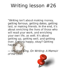 writing tips, “Writing isn't about making money, getting famous, getting dates, getting laid, or making friends. In the end, it's about enriching the lives of those who will read your work, and enriching your own life, as well. It's about getting up, getting well, and getting over. Getting happy, okay? Getting happy.” ― Stephen King, On Writing: A Memoir of the Craft 