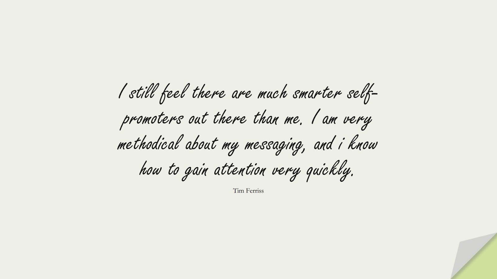 I still feel there are much smarter self-promoters out there than me. I am very methodical about my messaging, and i know how to gain attention very quickly. (Tim Ferriss);  #TimFerrissQuotes