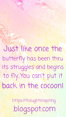 We all move on from events in our life. Some of us move on quicker than others and some of us take like forever....! but eventually we do move on. When we take our time, sometimes people arround us might not be as patient with us. And want to push us on .... but that wouldn't help in any way. Just like the butterfly goes thru it's struggle to get out of it's cocoon and finally turn into a butterfly, at it's own pace.... We too need to move on... at our own pace! Sometimes some of us might move on too quickly, and it doesn't seem to make sense to the people arround us. But we do! And that shocks them, surprises them, and confuses them too! But it happens! Just like once the butterfly has been thru its struggles and begins to fly...You can't put it back in the cocoon!https://thoughtinspiring.blogspot.com