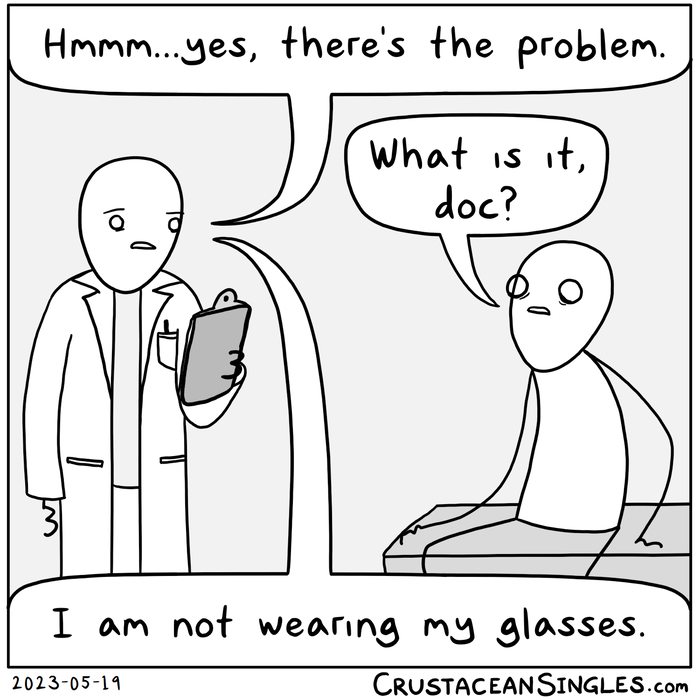 A doctor looks at a clipboard while the patient waits, worried. "Hmmm...yes, there's the problem." "What is it, doc?" "I am not wearing my glasses."