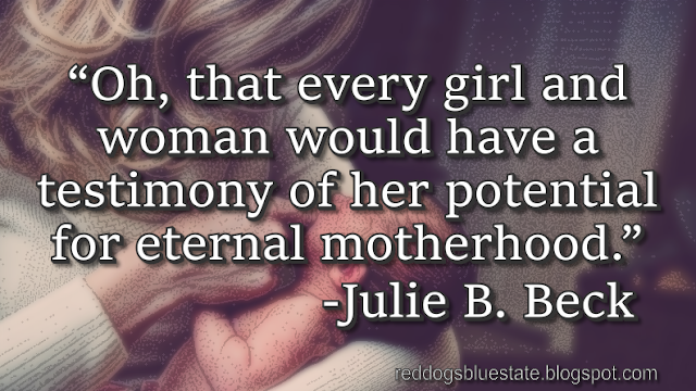 “Oh, that every girl and woman would have a testimony of her potential for eternal motherhood[.]” -Julie B. Beck