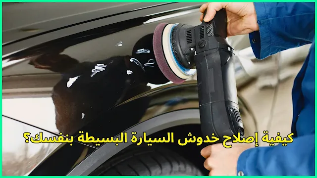 كيفية إصلاح خدوش السيارة البسيطة بنفسك؟