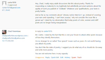 His reply: Hey, Chad, I really enjoy adult discussions like this about poetry. Thanks for responding so maturely to my legitimate but admittedly personal opinions about the quality of work you publish in “Oddball.” Whatever your qualifications, your taste is pretty feeble.  And as far as my comments about “Literary Justice Warriors” go, instead of covering your ears and squealing, “I can’t hear youuuu,” why not consider the issue like a grown-up? I stand by my observation that today poets of color, women and LGBT poets are no longer being marginalized. My final reply: Mr. Carter, I stand by the fact that this is not your forum to attack other poets because of how they identify themselves.  I’m no stranger to so-called “free speech” issues such as yours. It’s not worth having you attack my poets.  You don’t like the state of poetry, I suggest you do what any of us should do: Go away and write more poetry.  You are not welcome here. In any capacity. 