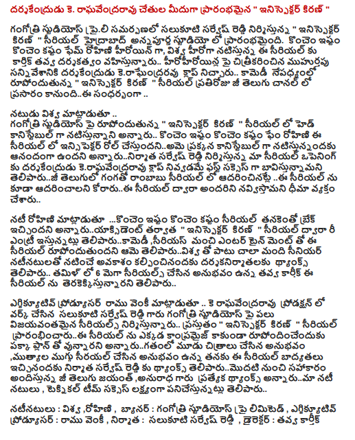  K darsakendrudu. Raghavendra Rao, starting from the hands of "inispektar Kiran"  Gangotri Studios in association praili salukuti Reddy and produced by Sarvesh "inispektar Kiran" Annapurna Studios in Hyderabad serial began. Fame is a little bit harder and Rohini, as the heroine of the universe is directed by dug-starrer Kartik to the serial .. muhurtapu hirohiroyinla shot onto the scene in the wake of the comedy rupondutunna darsakendrudu keraghendraravu clap broke .. "inispektar Kiran" daily serial aired on Zee Telugu channel going. this occasion ..  The actor said in the universe .. Gangotri Studios rupondutunna on the "Kiran inispektar" as a head constable in the serial is going to be starring in a little more and a little more difficult .. Fame Rohini insipektar role in the serial cestundaniame Reddy and produced by the Constable Sarvesh annarunirmata natistunnandaku was glad to opening our serial darsakendrudu as the success of the first English bavistunnamani teliparuji keraghavendraravu gives hand clap nivvadame adarincinatle rate this serial in serial out via the serial korarui also begs said navvistamani ..  Rohini said ... just a little bit harder to cast and has the serial tanakento break after annaruyaksident "inispektar Kiran" by serial re-entry grant teliparukamedi serious with good entertainment too, along with the serial rupondutundani her teliparuvisva thyanks senior star cast, the filmmakers said kalpincinandaku a chance to work .. 6 mega serials in Tamil Karthik dug in the experience of the serial terakekkistunnarani he said ..  .. K Raghavendra Rao production executive prodyusar Ramu said Venkatesh Reddy garu Sarvesh salukuti made in the workshop on the Gangotri Studios has produced several successful serials .. the "inispektar Kiran" serial prarambhincarui serial Where are compromised with the plan rather than the typical rupondincenduku annarugatanlo the experience of the three images, the pearl of the experience of the three sirayal iccinandaku him the responsibility of the producer of the series, from the assistance offered by Sarvesh teliparumodati Zee Telugu Jayant thyanks to Reddy, Anuradha thyanks annaruma special cast-in-law, said the technical team is working to target Success. .  Starring: cosmic, Rohini, banner, Gangotri Studios Pvt Ltd, Executive prodyusar: Ramu Venkatesh, producer: salukuti Sarvesh Reddy, Director, dug Karthik