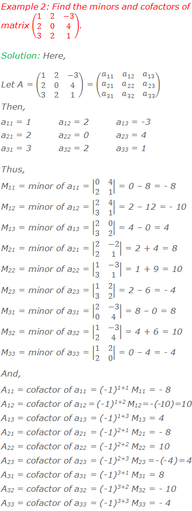 Example 2: Find the minors and cofactors of matrix (■(1&2&-3@2&0&4@3&2&1)). Solution: Here, Let A = (■(1&2&-3@2&0&4@3&2&1)) = (■(a_11&a_12&a_13@a_21&a_22&a_23@a_31&a_32&a_33 )) Then, a11 = 1		a12 = 2		a13 = -3 a21 = 2		a22 = 0		a23 = 4 a31 = 3		a32 = 2		a33 = 1 Thus, M11 = minor of a11 = |■(0&4@2&1)| = 0 – 8 = - 8 M12 = minor of a12 = |■(2&4@3&1)| = 2 – 12 = - 10 M13 = minor of a13 = |■(2&0@3&2)| = 4 – 0 = 4 M21 = minor of a21 = |■(2&-2@2&1)| = 2 + 4 = 8 M22 = minor of a22 = |■(1&-3@3&1)| = 1 + 9 = 10 M23 = minor of a23 = |■(1&2@3&2)| = 2 – 6 = - 4 M31 = minor of a31 = |■(2&-3@0&4)| = 8 – 0 = 8 M32 = minor of a32 = |■(1&-3@2&4)| = 4 + 6 = 10 M33 = minor of a33 = |■(1&2@2&0)| = 0 – 4 = - 4 And, A11 = cofactor of a11 = (-1)1+1 M11 = - 8 A12 = cofactor of a12 = (-1)1+2 M12 = - (- 10) = 10 A13 = cofactor of a13 = (-1)1+3 M13 = 4 A21 = cofactor of a21 = (-1)2+1 M21 = - 8 A22 = cofactor of a22 = (-1)2+2 M22 = 10 A23 = cofactor of a23 = (-1)2+3 M23 = - (- 4) = 4 A31 = cofactor of a31 = (-1)3+1 M31 = 8 A32 = cofactor of a32 = (-1)3+2 M32 = - 10 A33 = cofactor of a33 = (-1)3+3 M33 = - 4