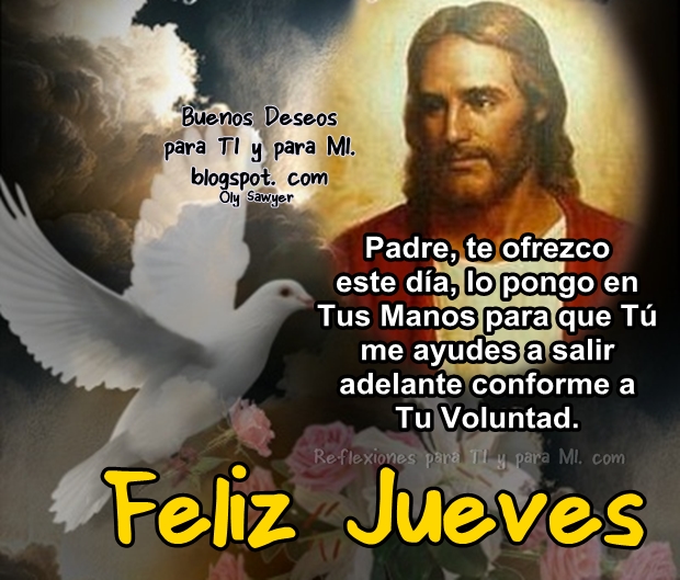 Padre, te ofrezco este día,  lo pongo en Tus Manos para que Tú me ayudes a salir adelante conforme a Tu Voluntad.  FELIZ JUEVES !