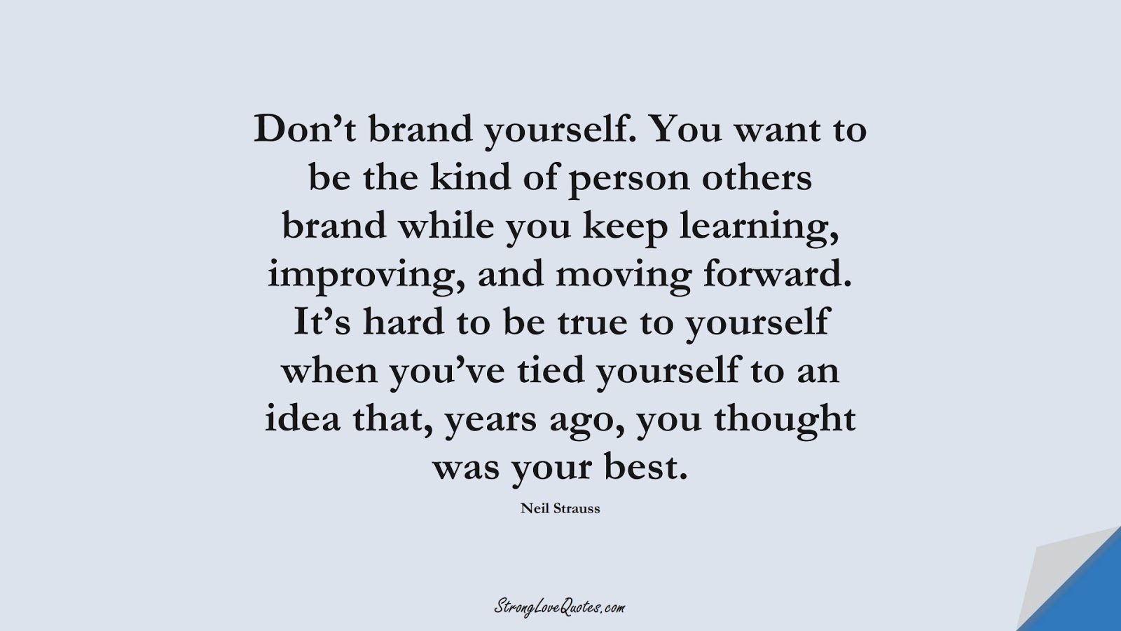 Don’t brand yourself. You want to be the kind of person others brand while you keep learning, improving, and moving forward. It’s hard to be true to yourself when you’ve tied yourself to an idea that, years ago, you thought was your best. (Neil Strauss);  #LearningQuotes