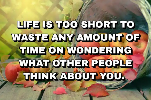 Life is too short to waste any amount of time on wondering what other people think about you.