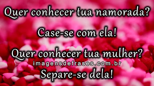 Quer conhecer tua namorada? Case-se com ela! Quer conhecer tua mulher? Separe-se dela!