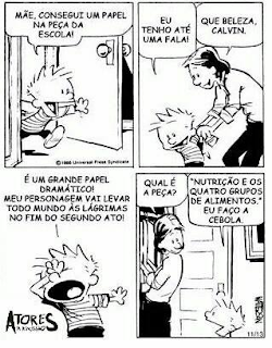 Sinopse: Calvin é uma série de tiras desenhadas em preto-e-branco por Bill Watterson. Calvin é um pirralho de seis anos com cabelos espetados. A mãe de Calvin é magra e tem cabelo curto.Descrição: A tirinha é composta por quatro quadros em duas linhas, dois em cada linha. Da esquerda para a direita:Quadro 1: Calvin entra no quarto e diz: Mãe, consegui um papel na peça da escola!Quadro 2: A mãe, ajuda Calvin a tirar o casaco enquanto ele continua: Eu tenho até fala! A mãe: Que beleza Calvin.Quadro 3: Calvin em pose dramédia, braço esquerdo esticado ao lado na altura do ombro, mão espalmada no ar, e a outra, com o dorso tapa os olhos com a boca bem aberta enquanto diz: É um grande papel dramático! Meu personagem vai levar todo mundo às lágrimas no fim do segundo ato!Quadro 4: A mãe arruma algumas roupas nos cabides do armário, vira-se para Calvin e pergunta: Qual é a peça? Calvin olha para a mãe e responde: “Nutrição e os Quatro Grupos de Alimentos.” Eu faço a cebola.