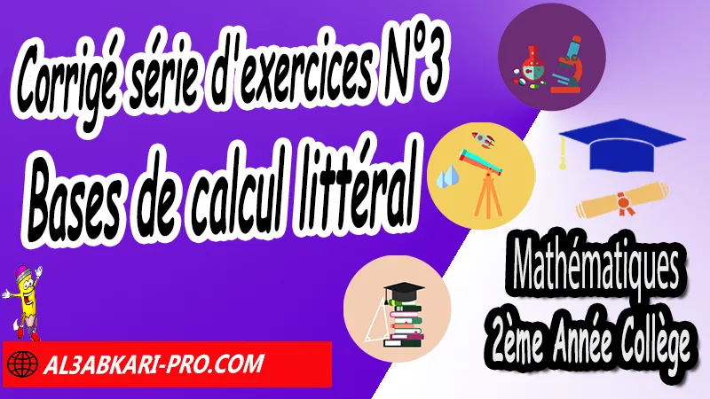 Série d'exercices corrigés 3 sur Bases de calcul littéral - Mathématiques 2ème Année Collège, Calcul littéral, Expressions littérales, Bases de calcul littéral, Réduire les expressions littérales, Soustraire une expression entre parenthèses, Distributivité, Double distributivité, Développement de k(a+b), Développement de (a+b)(c+d), Factorisations, Mathématiques de 2ème Année Collège 2AC, Maths 2APIC option française, Cours sur Calcul littéral, Résumé sur Calcul littéral, Exercices corrigés sur Calcul littéral, Activités sur Calcul littéral, Travaux dirigés td sur Calcul littéral, Mathématiques collège maroc