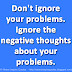 Don't ignore your problems. Ignore the negative thoughts about your problems. 