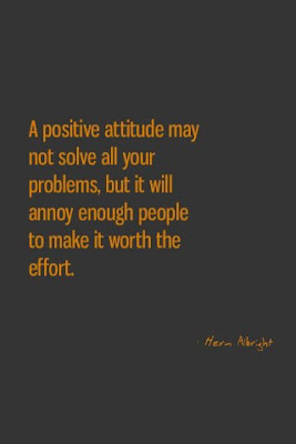 A positive attitude may not solve all your problems, but it will annoy enough people to make it worth the effort.