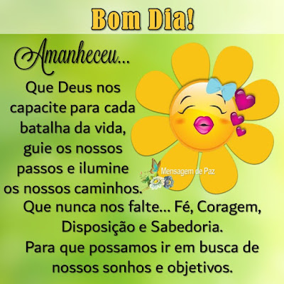 Amanheceu...  Que Deus nos capacite   para cada batalha da vida,  guie os nossos passos e   ilumine os nossos caminhos.  Que nunca nos falte...  Fé, Coragem, Disposição e Sabedoria.  Para que possamos ir em busca  de nossos sonhos e objetivos.  Bom Dia!