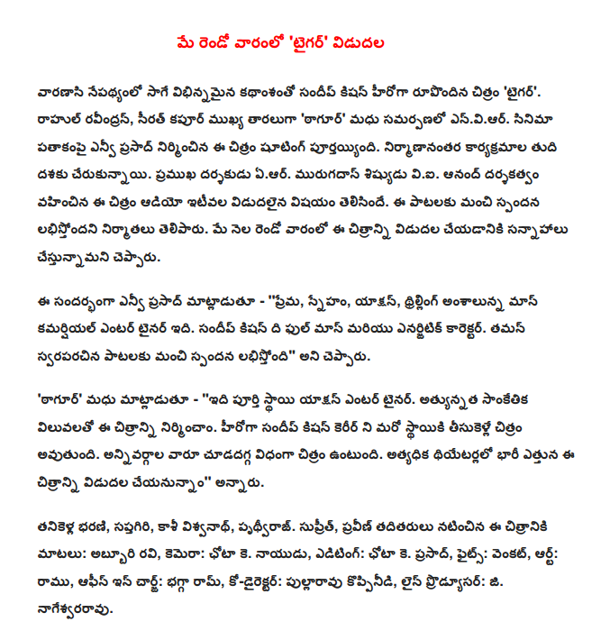  In the second week of May, 'Tiger' release  Sandeep Kishan different narration by the film's backdrop of Varanasi 'Tiger'. Rahul Ravindran, chief starring sirat Kapoor 'Tagore' Madhu enviar presentation. NV Prasad under the banner of the film was finished shooting the film. Reached the final stage of production programs. Ear director. Murugadoss disciple viai The most recent release, the film was directed by Anand Audio. The songs have a good response to the labhistondani producers. The film will be released in the second week of May, he said.  Speaking on the occasion, NV Prasad - 'love, friendship, action, thrilling aspects of the Mass, which is a commercial entertainer. The full mass and acted character Sundeep Kishan. Thaman has composed the songs, a good response, "he said.  'Tagore' said Madhu - '' It's a full-fledged action entertainer. The image, built to the highest technical values. Sandeep Kishan's film career will be taken to the next level. Enjoy the film in a way that will interest all kinds. Most theaters and releasing large-scale, '' he said.  Tanikella Bharani, Saptagiri, Kashi Vishwanath, Prithviraj. Suprit, Praveen Singh and starring words: Abburi Ravi, Camera: Chota K. Naidu, Editing: Chota K. Prasad, Fights: Venkat, Art: Ramu, Office in Charge: bhagga Ram, Co-Director: pullaravu koppinidi, Line Producer: G. Nageswara.