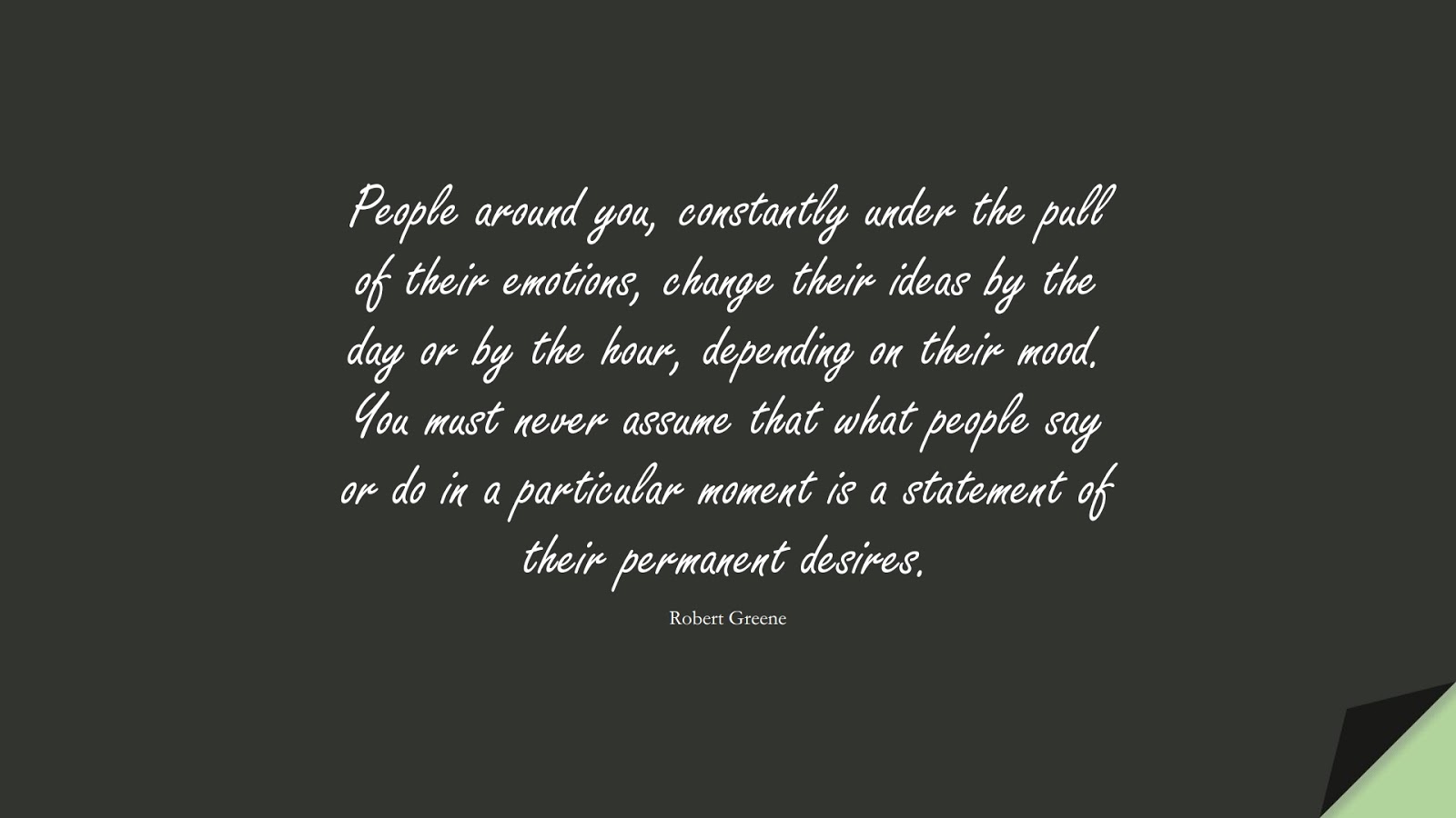People around you, constantly under the pull of their emotions, change their ideas by the day or by the hour, depending on their mood. You must never assume that what people say or do in a particular moment is a statement of their permanent desires. (Robert Greene);  #ChangeQuotes