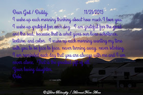 Dear God / Daddy,                           11/21/2015 I wake up each morning thinking about how much I love you.  I wake up grateful for each day.  I am grateful for the good and the bad, because that is what gives our lives substance, texture, and color.  I wake up each morning wanting my time with you to be face to face, never turning away, never blinking.  I am reminded each day that you are always with me and I am never alone.  That is the greatest gift of all. Your loving daughter. Debi