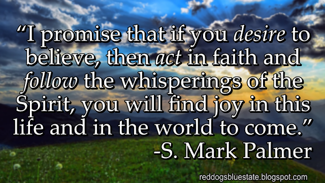 “I promise that if you _desire_ to believe, then _act_ in faith and _follow_ the whisperings of the Spirit, you will find joy in this life and in the world to come.” -S. Mark Palmer