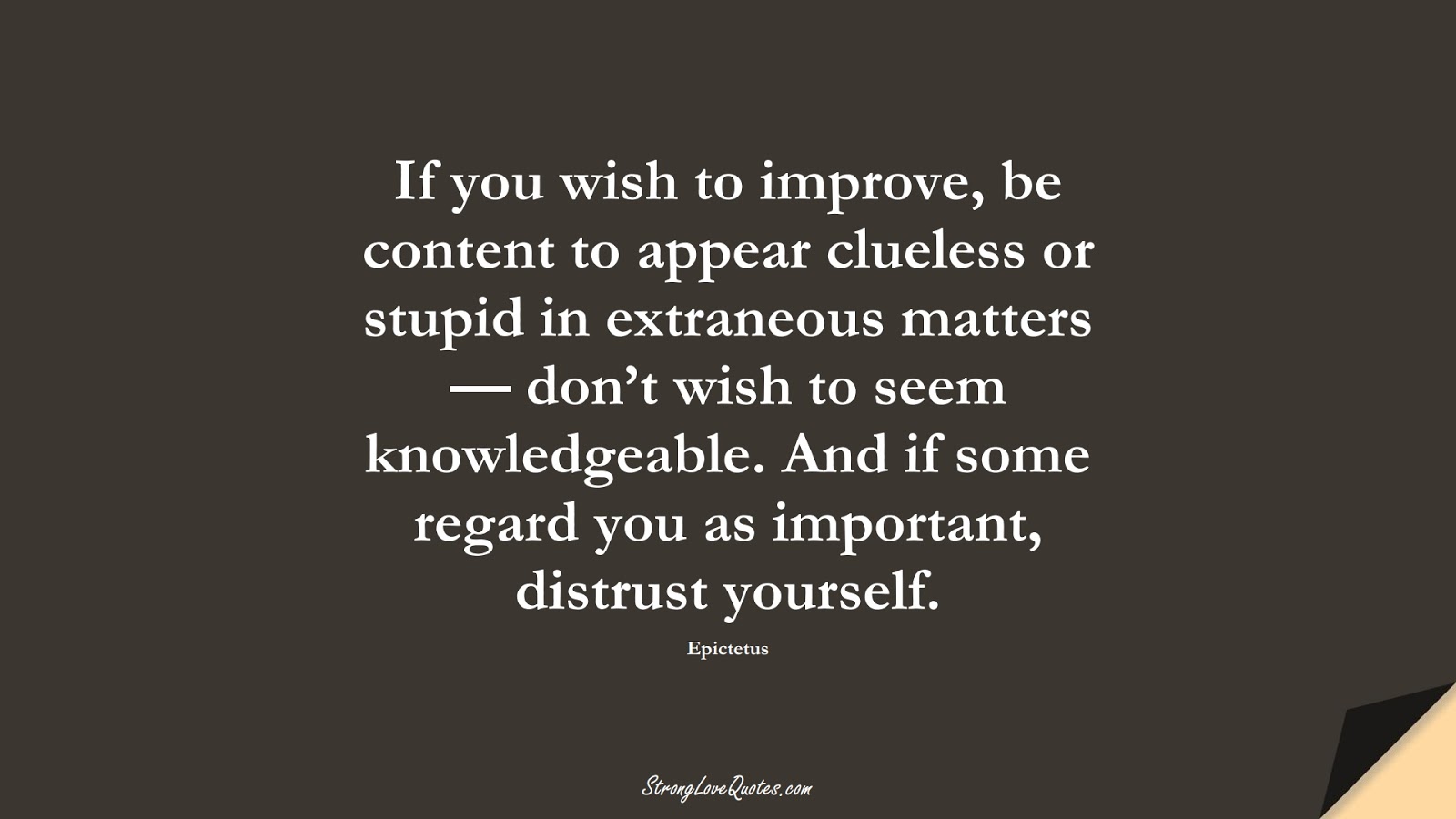 If you wish to improve, be content to appear clueless or stupid in extraneous matters — don’t wish to seem knowledgeable. And if some regard you as important, distrust yourself. (Epictetus);  #LearningQuotes