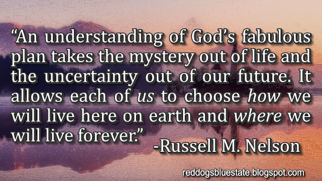 “An understanding of God’s fabulous plan takes the mystery out of life and the uncertainty out of our future. It allows each of _us_ to choose _how_ we will live here on earth and _where_ we will live forever.” -Russell M. Nelson