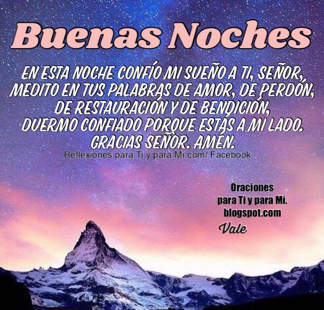 BUENAS NOCHES  En esta noche  confío mi sueño a Ti, Señor, medito en tus palabras de amor, de perdón, de restauración y de bendición.  Duermo confiado porque estás a mi lado.  Gracias Señor.  Amén!