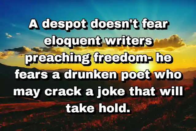 "A despot doesn't fear eloquent writers preaching freedom- he fears a drunken poet who may crack a joke that will take hold." ~ E. B. White