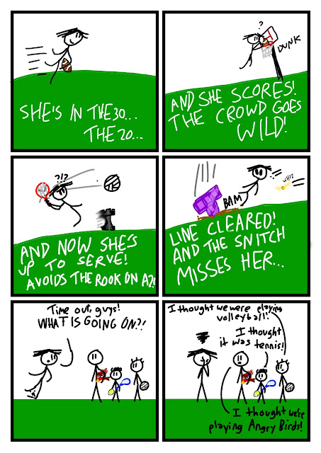 Amanda is running with a football in hand. "SHE'S IN THE 30... THE 20..." says the commentator from off-panel. "AND SHE SCORES! THE CROWD GOES WILD!" Amanda has dunked the football in a basketball hoop. "?" she says. She serves a volleyball with a tennis racket. A black chess rook moves. "AND NOW SHE'S UP TO SERVE! AVOIDS THE ROOK ON A2!" "?!?" she says. Now she is dodging a giant purple Tetris T block and a golden ball with wings whizzes toward her. "!!" she says. "LINE CLEARED! AND THE SNITCH MISSES HER..." "Time out, guys! WHAT IS GOING ON?!" she says to Fred, Max, and Alex, who are holding a giant red round bird, a tennis racket and ball, and a volleyball, respectively. "I thought we were playing volleyball!" says Alex. "I thought it was tennis!" says Max. "I thought we're playing Angry Birds!" says Fred. Amanda puts her face in her hands, extremely frustrated.