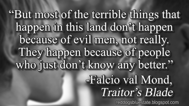 “But most of the terrible things that happen in this land don’t happen because of evil men, not really. They happen because of people who just don’t know any better.” -Falcio val Mond, _Traitor’s Blade_