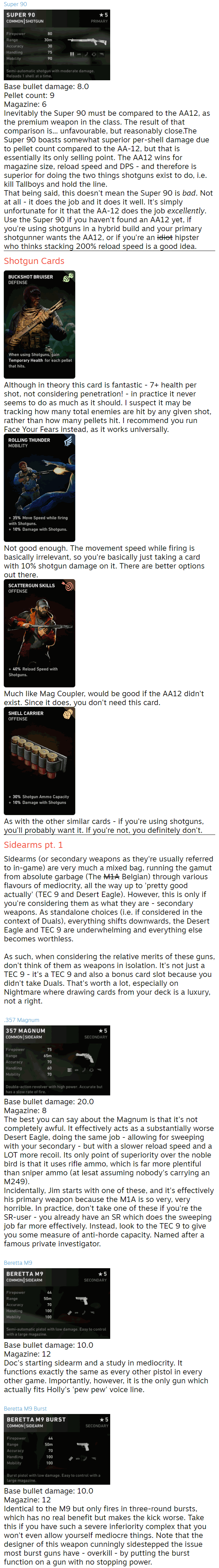 Super 90  Base bullet damage: 8.0 Pellet count: 9 Magazine: 6 Inevitably the Super 90 must be compared to the AA12, as the premium weapon in the class. The result of that comparison is... unfavourable, but reasonably close.The Super 90 boasts somewhat superior per-shell damage due to pellet count compared to the AA-12, but that is essentially its only selling point. The AA12 wins for magazine size, reload speed and DPS - and therefore is superior for doing the two things shotguns exist to do, i.e. kill Tallboys and hold the line. That being said, this doesn't mean the Super 90 is bad. Not at all - it does the job and it does it well. It's simply unfortunate for it that the AA-12 does the job excellently. Use the Super 90 if you haven't found an AA12 yet, if you're using shotguns in a hybrid build and your primary shotgunner wants the AA12, or if you're an idiot hipster who thinks stacking 200% reload speed is a good idea. Shotgun Cards  Although in theory this card is fantastic - 7+ health per shot, not considering penetration! - in practice it never seems to do as much as it should. I suspect it may be tracking how many total enemies are hit by any given shot, rather than how many pellets hit. I recommend you run Face Your Fears instead, as it works universally.  Not good enough. The movement speed while firing is basically irrelevant, so you're basically just taking a card with 10% shotgun damage on it. There are better options out there.  Much like Mag Coupler, would be good if the AA12 didn't exist. Since it does, you don't need this card.  As with the other similar cards - if you're using shotguns, you'll probably want it. If you're not, you definitely don't. Sidearms pt. 1 Sidearms (or secondary weapons as they're usually referred to in-game) are very much a mixed bag, running the gamut from absolute garbage (The M1A Belgian) through various flavours of mediocrity, all the way up to 'pretty good actually' (TEC 9 and Desert Eagle). However, this is only if you're considering them as what they are - secondary weapons. As standalone choices (i.e. if considered in the context of Duals), everything shifts downwards, the Desert Eagle and TEC 9 are underwhelming and everything else becomes worthless.  As such, when considering the relative merits of these guns, don't think of them as weapons in isolation. It's not just a TEC 9 - it's a TEC 9 and also a bonus card slot because you didn't take Duals. That's worth a lot, especially on Nightmare where drawing cards from your deck is a luxury, not a right.  .357 Magnum  Base bullet damage: 20.0 Magazine: 8 The best you can say about the Magnum is that it's not completely awful. It effectively acts as a substantially worse Desert Eagle, doing the same job - allowing for sweeping with your secondary - but with a slower reload speed and a LOT more recoil. Its only point of superiority over the noble bird is that it uses rifle ammo, which is far more plentiful than sniper ammo (at lesat assuming nobody's carrying an M249). Incidentally, Jim starts with one of these, and it's effectively his primary weapon because the M1A is so very, very horrible. In practice, don't take one of these if you're the SR-user - you already have an SR which does the sweeping job far more effectively. Instead, look to the TEC 9 to give you some measure of anti-horde capacity. Named after a famous private investigator.  Beretta M9  Base bullet damage: 10.0 Magazine: 12 Doc's starting sidearm and a study in mediocrity. It functions exactly the same as every other pistol in every other game. Importantly, however, it is the only gun which actually fits Holly's 'pew pew' voice line.  Beretta M9 Burst  Base bullet damage: 10.0 Magazine: 12 Identical to the M9 but only fires in three-round bursts, which has no real benefit but makes the kick worse. Take this if you have such a severe inferiority complex that you won't even allow yourself mediocre things. Note that the designer of this weapon cunningly sidestepped the issue most burst guns have - overkill - by putting the burst function on a gun with no stopping power.