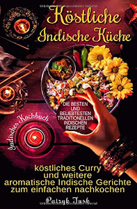 Köstliche Indische Küche: Indisches Kochbuch - köstliches Curry und weitere aromatische Indische Gerichte zum einfachen nachkochen - die besten und beliebtesten traditionellen indischen Rezepte