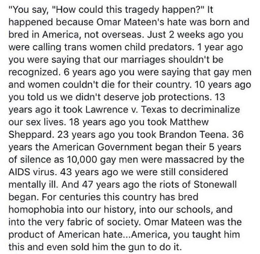 You say, "How could this happen?" It happened because Omar Mateen's hate was born and bred in America, not overseas. Just 2 weeks ago you were calling trans women child predators. 1 year ago you were saying that our marriages shouldn't be recognized. 6 years ago you were saying that gay men and women couldn't die for their country. 10 years ago you told us we didn't deserve job protections. 13 years ago it took Lawrence v. Texas to decriminalize our sex lives. 18 years ago you took Matthew Sheppard. 23 years ago you took Brandon Teena. 36 years the American Government began their 5 year silence as 10,000 gay men were massacred by the AIDS virus. 43 years ago we were still considered mentally ill. And 47 years ago the riots of Stonewall began. For centuries this country has bred homophobia into our history, into our schools, and into the very fabric of society. Omar Mateen was the product of American hate.. America, you taught him this and even sold him the gun to do it.