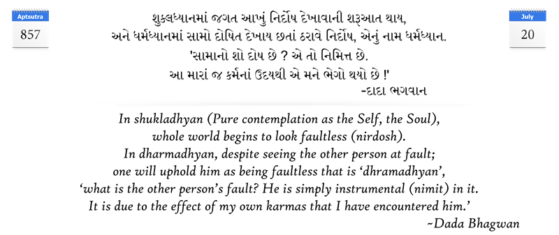 In shukladhyan (Pure contemplation as the Self, the Soul), whole world begins to look faultless (nirdosh). In dharmadhyan, despite seeing the other person at fault; one will uphold him as being faultless that is ‘dhramadhyan’, ‘what is the other person’s fault? He is simply instrumental (nimit) in it. It is due to the effect of my own karmas that I have encountered him.’
