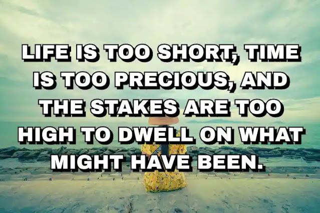 Life is too short, time is too precious, and the stakes are too high to dwell on what might have been.