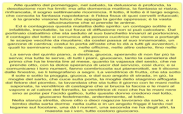 Alle quattro del pomeriggio, nel sabato, la delusione è profonda, la desolazione non ha limiti: ma alla domenica mattina, la fantasia si rialza, rinfrancata, il sogno settimanale ricomincia. Il lotto, il lotto è il largo sogno, che consola la fantasia napoletana: è l'idea fissa di quei cervelli infuocati; è la grande visione felice che appaga la gente oppressa; è la vasta allucinazione che si prende le anime.  Ed è contagiosa questa malattia dello spirito: un contagio sottile e infallibile, inevitabile, la cui forza di diffusione non si può calcolare. Dal portinaio ciabattino che sta seduto al suo banchetto innanzi al portoncino, il contagio del lotto si comunica alla povera cucitrice che viene a portargli le scarpe vecchie da risuolare; da costei passa al suo innamorato, un garzone di cantina; costui lo porta all'oste che lo dà a tutti gli avventori, i quali lo seminano nelle case, nelle officine, nelle altre osterie, fino nelle chiese. La serva del quinto piano, a destra, giuoca, sperando di non far più la serva; ma tutte le serve, di tutti i piani, giuocano, tanto la cameriera del primo che ha le trenta lire al mese, quanto la vajassa del sesto, che ne prende otto, con la dolce speranza di uscir dal servizio, così duro; e si comunicano i loro numeri, fanno combriccola sui pianerottoli, se li dicono dalle finestre, se li telegrafano a segni. La venditrice di frutta, che sta sotto il sole e sotto la pioggia, giuoca, e dal suo angolo di strada, in giù, la moglie del sarto, che cuce sulla porta, la moglie dello stagnino affogata dal fetore del piombo, la lavandaia che sta tutto il giorno con le mani nella saponata, la venditrice di castagne che si brucia la faccia e le mani al vapore e al calore del fornello, la venditrice di noci che ha le mani nere sino ai polsi per l'acido gallico, tutte queste donne credono nel lotto, giuocano fedelmente, ardentemente, al lotto. Nella stanza stretta, dove otto o dieci ragazze lavorano da sarte, e il bimbo della sarta dorme  nella culla e in un angolo frigge il lardo nel tegame sul focolare, una dà i numeri, una seconda ne ha degli altri, la maesta sa i veri, tutte costoro giuocano.