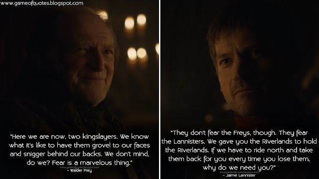 Walder Frey: Here we are now, two kingslayers. We know what it's like to have them grovel to our faces and snigger behind our backs. We don't mind, do we? Fear is a marvelous thing. Jaime Lannister: They don't fear the Freys, though. They fear the Lannisters. We gave you the Riverlands to hold the Riverlands. If we have to ride north and take them back for you every time you lose them, why do we need you?