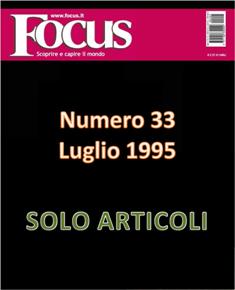 Focus. Scoprire e capire il mondo 33 - Luglio 1995 | ISSN 1122-3308 | TRUE PDF | Mensile | Scienza | Attualità | Tecnologia | Spazio
Focus rivista di taglio divulgativo, si prefigge di «mettere a fuoco» il mondo della scienza e l'attualità, da cui appunto il nome «focus», che in latino significa mettere a fuoco, riferito a lenti. Focus pubblica articoli di scienza, di problematiche sociali e periodicamente realizza sondaggi di opinione su temi attuali. Inoltre periodicamente vengono pubblicati articoli di storia, salute, approfondimenti, tecnologia, sport, animali, natura, spazio e comportamento.