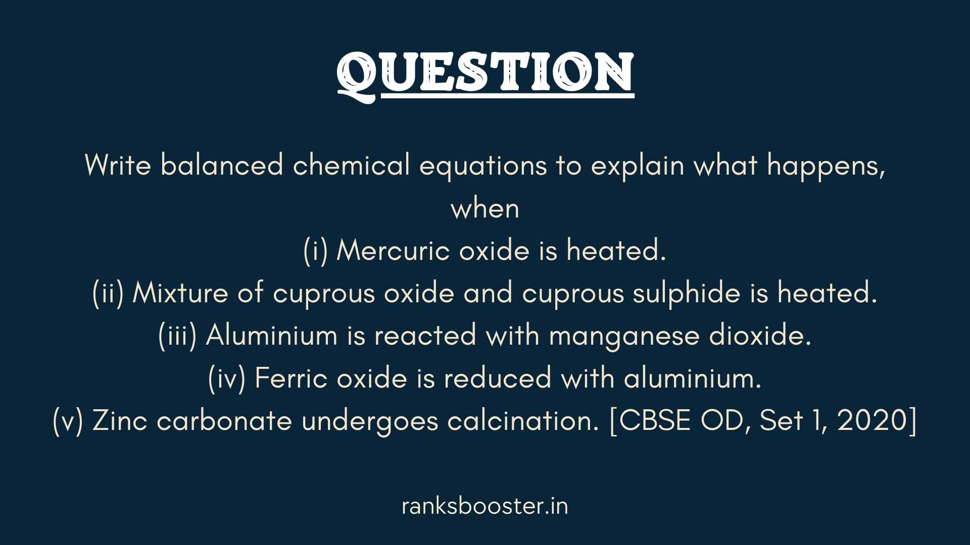 Question: Write balanced chemical equations to explain what happens, when (i) Mercuric oxide is heated. (ii) Mixture of cuprous oxide and cuprous sulphide is heated. (iii) Aluminium is reacted with manganese dioxide. (iv) Ferric oxide is reduced with aluminium. (v) Zinc carbonate undergoes calcination. [CBSE OD, Set 1, 2020]