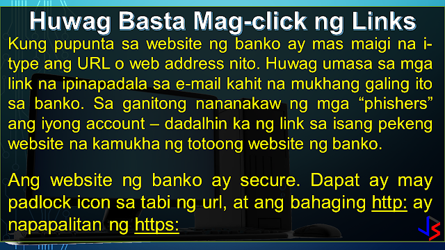 ONLINE BANKING Before mobile banking, online banking - through the use of a computer - is the most modern way to do banking. One simply has to login to the bank's website and do transactions as needed (except to withdraw or deposit money, of course). Granted the convenience, internet banking has it's own share of risks. Because a computer is vulnerable to hacking, phishing, virus, trojans and other means of attacks, here are the things you must take note to keep safe.  USE ON-SCREEN KEYBOARD: This would be the easiest way to protect your password from being recorded by key-loggers, especially when using computers in a public setting - internet cafe or offices. A key-logger, can be hardware or a software installed on the computer. It records the keyboard entries you make. Using this information, it would be easy to find your username and password. While software loggers are hard to spot, hardware loggers will have to be an attachment to the terminal. However, know that an on-screen keyboard is not fool-proof by itself.  DO NOT FOLLOW LINKS: Always type in the web address (URL) to access your bank's website. Never click on a link from an e-mail you get, even if it looks like it came from the bank. That is how 'phishers' work, they re-direct you to a fake website site resembling your bank's website and use the information provided by you (username and password) to access your account.   The login page of bank website is secured through an encryption process, so a locked padlock or unbroken key symbol should appear in your browser window when accessing your bank's site. Also, the beginning of your bank's internet address will change from 'http' to 'https' when a secure connection is made. Be wary of suspicious pop-ups that appear during your banking session. Log out immediately. Don't, in response to any mail, provide your banking user ID, passwords or credit and debit card numbers.   CLEAN YOUR CACHE:  Browsers save pages you have viewed on your computer so that it can be accessed quicker if you wish to view it again, such as when you use the 'back' button. By clearing your browsing data or cache after visiting your net banking account, you make sure no one else can view the confidential information you have viewed.   Also, don't select the option on the browser that stores or retains user name and password, i.e. auto complete or auto save password. It wouldn't take too long for a program to get that information from your browser. Or worse, the guy who will use your computer next can login to your account because you saved the password in the internet browser. UPDATE AND BE SECURE:  Keep your operating system and browser up-to-date with the latest security updates. Install these only from a trusted website or let the application update automatically by schedule. Avoid banking transactions on public computers and internet cafes if possible.  Also, a computer running on a big network, is likely to be much safer than your home PC. Its level of security can be measured by how strict the limitations are on its use. However, you will have to trust your network manager to not access records of your online activity. MOBILE PHONE BANKING:  CHECK THAT APP: Download your banking application on the mobile device instead of using the mobile browser to conduct mobile banking. If your bank's app is not available, use a secure browser, especially on Android phones. Also, get software updates to avoid exploitation of software loopholes.  Some malware may pose as a legitimate bank application. Make sure you are using the official one, by comparing with friends, or inquiring at the bank itself. Most banks provide a guide or link to their official app on the bank's website itself.  CHECK YOUR OTHER APPS: Be wary of the apps you keep on your device along with your banking apps. Check the app permissions in the application settings to be sure that other apps, especially free ones, are NOT getting unnecessary access to your smart phone. Here's how you do it in Android and iPhone.  NUCLEAR OPTION - WIPE! Ensure that your mobile device has remote wipe installed or enabled. This is so that if your phone gets stolen or you lose your phone, you can delete all information you had stored within - including your banking application. Notify your bank about the situation so that no texts or mails will be sent to your mobile device.  LOCK OR SWIPE? Always lock your phone when not using it to prevent unauthorized user access. Even a child fiddling your phone can cause problems with your banking app. Check your phone settings and enable the auto-lock feature. Put a pin or pattern, or enable the fingerprint lock/unlock feature to secure the device from others. This will also buy you some time in case your phone gets stolen.  GENERAL SAFETY:  FREE WIFI! Refrain from using public wireless networks to do your banking, whether via laptop or smartphone. They are unsecured and hackers often lay traps using such networks. Connect only through secured or private wireless network. Also, do not connect your phone to another device when banking.  S+R0nG P@ssWoRdS:  Use a combination of random letters and numbers because password-cracking programs check for dictionary words, names and phrases. One way to create a strong yet easy to recall password would be to remember a familiar sentence and use the first letter of each word to form the password. Try using a sentence that can have a number in between.   For example, the sentence my car Toyota Fortuner is a model '16 will give you a password of mcTFiam'16 . You can use any sentence that is not generic. Try inserting symbols and capitalizing some letters (not necessarily the first) to improve password strength.  There are other ways of creating strong passwords, like Character Substitution - replacing the alphabet with familiar characters: @ = a, 8 = b, 1 = l, 5 = s, and so on. 5@mp1e = sample  Change your password using a secure computer (at home) is a good practice if you just recently used a public computer to access you online accounts. If you want to check the strength of your password, check it up here!  PRIVACY:  Do not disclose your personal information to anyone, including your account numbers, your parents' middle name (a common security question in phone transactions), your mobile number, or your ID numbers - unless the person is from the bank whom you called (not the other way around).  A new form of hackers called "social hackers," gather sensitive information by calling people, pretending to be from the bank or any other institution with interest in your finances. Once they get enough information, they will use your identity to steal your money from the bank.  STAY ALERT: Be aware of your surroundings. Never do online banking transactions in an internet cafe, or even at Starbucks. They may be secured by the shop, but who knows if there is someone using the same WiFi network and skimming the information from other users.  Always check your banking transaction history and account statements on a regular basis. Check for unauthorized transactions or transactions that you do not remember doing. Inform the bank about irregular things that you notice, even if you are unsure.  INQUIRE/SUBSCRIBE: Inquire and subscribe to Two-factor Authentication or One-time-password facility whenever possible, be it to change your net banking pin, make a transaction or add a third-party account. This would require you to enter a one-time code, usually sent via sms to your registered phone, whenever you login and transact online.