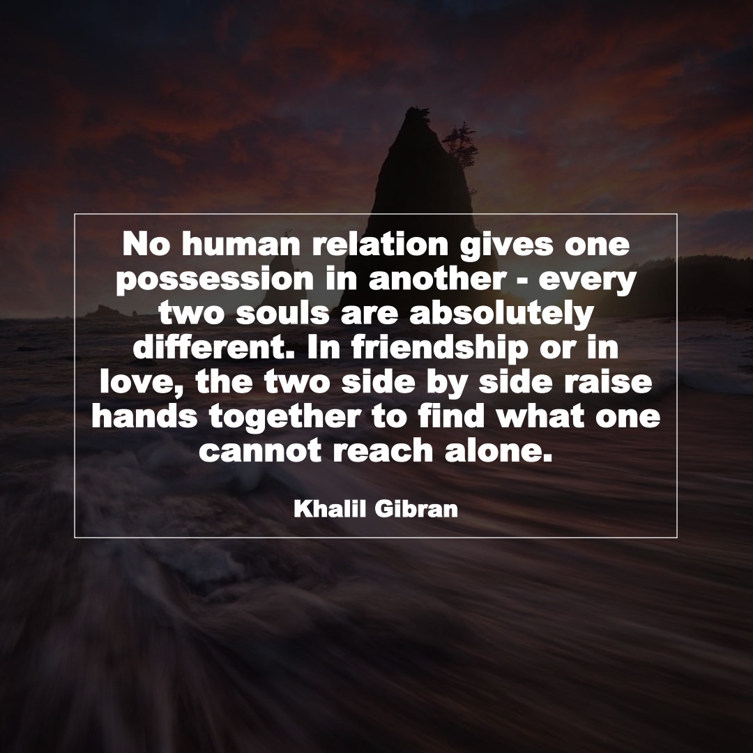 No human relation gives one possession in another - every two souls are absolutely different. In friendship or in love, the two side by side raise hands together to find what one cannot reach alone. (Khalil Gibran)