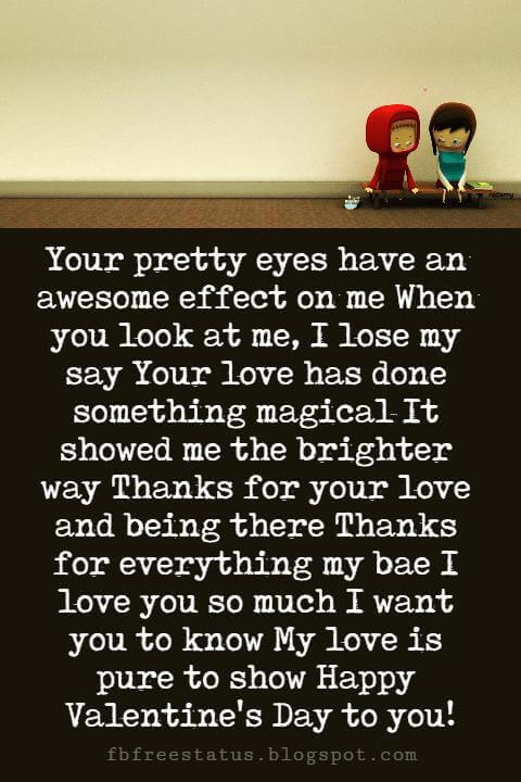 Valentines Day Messages, Your pretty eyes have an awesome effect on me When you look at me, I lose my say Your love has done something magical It showed me the brighter way Thanks for your love and being there Thanks for everything my bae I love you so much I want you to know My love is pure to show Happy Valentine's Day to you!