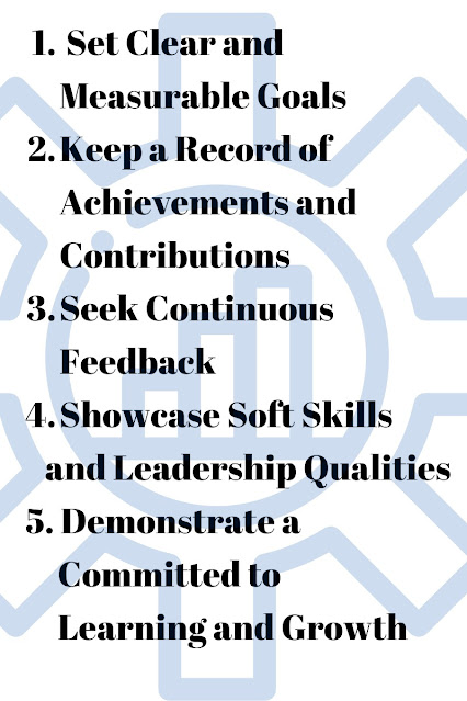 1. Set Clear and + Measurable Goals 2. Keep a Record of Achievements and Contributions 3. Seek Continuous Feedback 4. Showcase Soft Skills and Leadership Qualities 5. Demonstrate a Committed to Learning and Growth